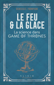 Title: Le Feu et la Glace : La science dans Game of Thrones, Author: Rebecca C. Thompson