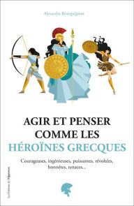 Title: Agir et penser comme les héroïnes grecques, Author: Alexandra Bourguignon