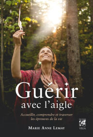 Title: Guérir avec l'aigle - Accueillir, comprendre et traverser les épreuves de la vie, Author: Marie Anne Lemay