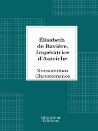 Title: Élisabeth de Bavière, Impératrice d'Autriche: Pages de journal, impressions, conversations, souvenirs, Author: Konstantinos Chrestomanos