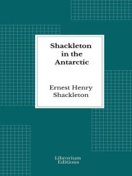 Title: Shackleton in the Antarctic: Being the story of the British Antarctic expedition, 1907-1909, Author: Ernest Henry Shackleton