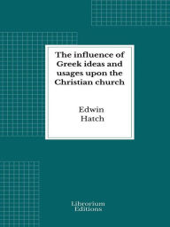 Title: The influence of Greek ideas and usages upon the Christian church, Author: Edwin Hatch