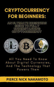 Title: CRYPTOCURRENCY FOR BEGINNERS: An Ultimate Beginners Guide to Fully Understanding Cryptocurrency: All You Need To Know About Digital Currencies, And The Technology That Powers Them, Author: Pierce Nick Nakamoto
