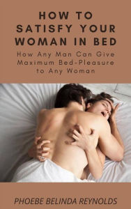 Title: How to Satisfy Your Woman In Bed: How Any Man Can Give Maximum Bed-Pleasure to Any Woman, Author: PHOEBE BELINDA REYNOLDS