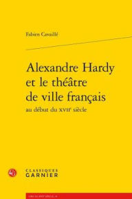 Title: Alexandre Hardy et le theatre de ville francais au debut du XVIIe siecle, Author: Fabien Cavaille
