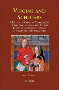 Title: Virgins and Scholars: A Fifteenth-Century Compilation of the Lives of John the Baptist, John the Evangelist, Jerome, and Katherine of Alexandria, Author: Claire Waters