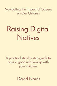 Title: Raising Digital Natives: Navigating the Impact of Screens on Our Children A practical step by step guide to have a good relationship with your children, Author: David Norris