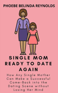 Title: Single Mom Ready to Date Again: How Any Single Mother Can Make a Successful Come-Back into the Dating Scene without Losing Her Mind, Author: PHOEBE BELINDA REYNOLDS