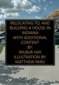 Title: Relocating To, And Building A House In Indiana: With Additional Content, Author: Wilbur Hay