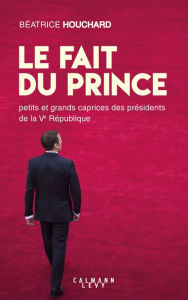 Title: Le Fait du prince: petits et grands caprices des présidents de la Ve République, Author: Béatrice Houchard