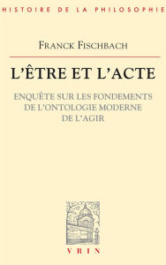 Title: L'etre et l'acte: Enquete sur les fondements de l'ontologie moderne de l'agir, Author: Franck Fischbach