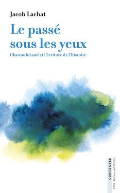 Le passe sous les yeux: Chateaubriand et l'ecriture de l'histoire