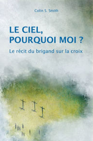 Title: Le ciel, pourquoi moi ?: Le récit du brigand sur la croix / Pâques, Author: Colin S. Smith