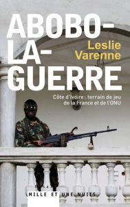 Title: Abobo-la-guerre: Côte d'Ivoire : terrain de jeu de la France et de l'ONU, Author: Leslie Varenne