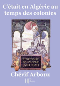 Title: C'était en Algérie au temps des colonies: Centenaire de l'Algérie (1830-1930), Author: Chérif Arbouz