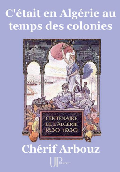 C'était en Algérie au temps des colonies: Centenaire de l'Algérie (1830-1930)