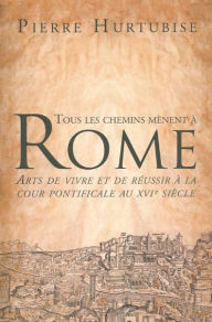 Title: Tous les chemins mènent à Rome: Arts de vivre et de réussir à la cour pontificale au XVIe siècle, Author: Pierre Hurtubise