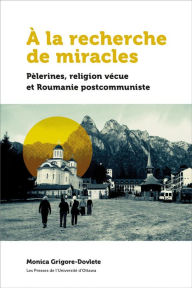 Title: À la recherche de miracles: Pèlerines, religion vécue et la Roumanie postcommuniste, Author: Monica Grigore-Dovlete