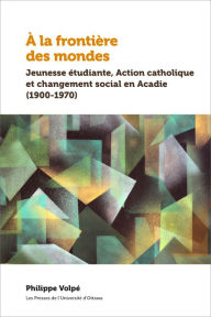 Title: À la frontière des mondes: Jeunesse étudiante, Action catholique et changement social en Acadie (1900-1970), Author: Philippe Volpé