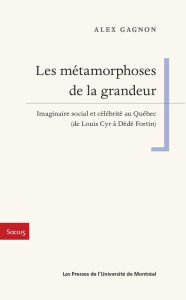 Title: Les métamorphoses de la grandeur: Imaginaire social et célébrité au Québec (de Louis Cyr à Dédé Fortin), Author: Alex Gagnon