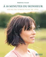 Title: À 10 minutes du bonheur: Leçons du quotidien pour enfin vivre moins de stress et plus de joie, Author: Madeleine Arcand