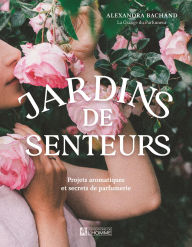 Title: Jardins de senteurs: Projets aromatiques et secrets de parfumerie, Author: Alexandra Bachand