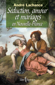 Title: Séduction, amour et mariages en Nouvelle-France, Author: André Lachance