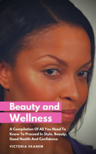 Title: Beauty And Wellness: A Compilation Of All You Need To Know To Proceed In Style, Beauty, Good Health And Confidence, Author: Jona Bird