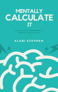 Title: Mentally Calculate It: Gateways To Becoming A Human Calculator, Author: Alabi Stephen