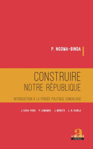 Title: Construire notre république: Introduction à la pensée politique congolaise - J. KASA-VUBU, P. LUMUMBA, J. MOBUTU, L.-D. KABILA, Author: P. Ngoma-Binda