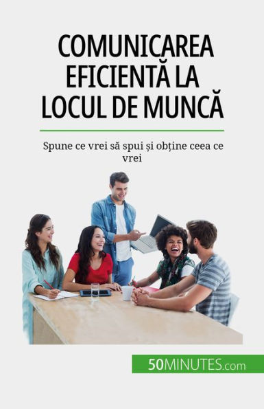 Comunicarea eficienta la locul de munca: Spune ce vrei sa spui ?i ob?ine ceea ce vrei