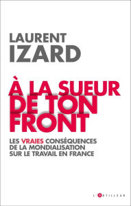 Title: A la sueur de ton front: Les vraies conséquences de la mondialisation sur le travail en France, Author: Laurent Izard