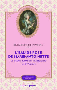 Title: L'eau de rose de Marie-Antoinette et autres parfums voluptueux de l'histoire, Author: Élisabeth de Feydeau