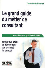 Title: Le grand guide du métier de consultant: Tout pour créer et développer son activité de conseil, Author: Yves-André Perez