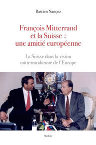 Title: François Mitterand et la Suisse : une amitié européenne: La Suisse dans la vision mitterandienne de l'Europe, Author: Bastien Nançoz