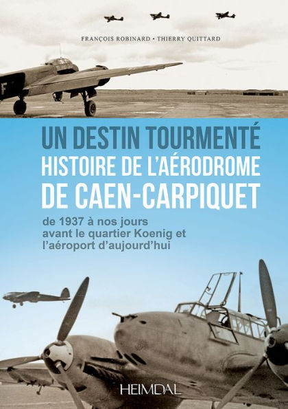 Un Destin Tourmente - Histoire de L'Aerodrome De Caen-Carpiquet: de 1937 a nos jours avant le quartier Koenig et l'aeroport d'aujourd'hui