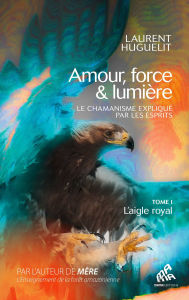 Title: Amour, force & lumière, Le chamanisme expliqué par les esprits: Tome 1 : L'aigle royal, Author: Laurent Huguelit