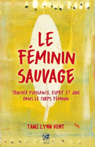 Title: Le féminin sauvage: Trouver puissance, esprit et joie dans le corps féminin, Author: Tami Lynn Kent