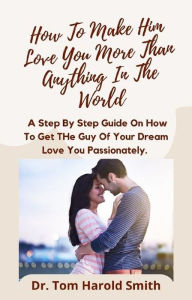 Title: How To Make Him Love You More Than Anything In The World: A Step By Step Guide On How To Get The Guy Of Your Dream Love You Passionately, Author: Dr. Tom Harold Smith