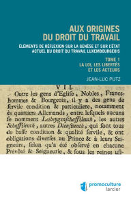 Title: Aux origines du droit du travail - Tome 1 : Législation, libertés et acteurs: Éléments de réflexion sur la genèse et sur l'état actuel du droit du travail luxembourgeois, Author: Jean-Luc Putz