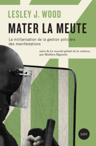 Title: Mater la meute: La militarisation de la gestion policière des manifestations, Author: Lesley J. Wood