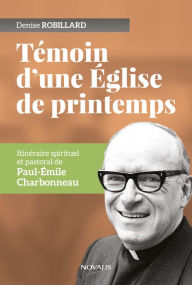 Title: Témoin d'une Église de printemps: Itinéraire spirituel et pastoral de Paul-Émile Charbonneau, Author: Denise Robillard