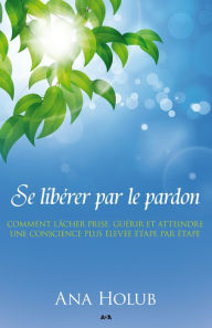 Title: Se libérer par le pardon: Pour graduellement lâcher prise, guérir, et atteindre une conscience plus élevée, Author: Ana Holub