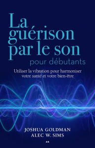 Title: La guérison par le son pour débutants: Utiliser la vibration pour harmoniser votre santé et votre bien-être, Author: Joshua Goldman