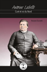 Title: Antoine Labelle: Curé et roi du Nord, Author: Roxanne Turcotte