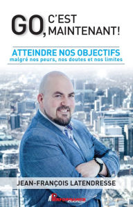 Title: Go, c'est maintenant!: Atteindre nos objectifs malgré nos peurs, nos doutes et nos limites, Author: Jean-François Latendresse