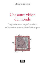 Title: Une autre vision du monde: Cogitations sur les phénomènes et les mécanismes sociaux historiques, Author: Clément Travelletti