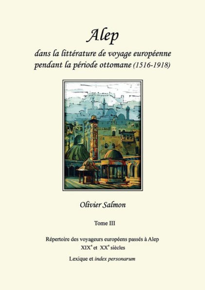 Alep dans la littérature de voyage européenne pendant la période ottomane (1516-1918): Tome III : Répertoire des voyageurs européens passés à Alep aux XIXe et XXe siècles, lexique et index personarum