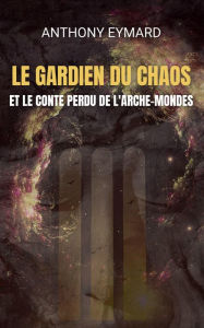 Title: LE GARDIEN DU CHAOS ET LE CONTE PERDU DE L'ARCHE-MONDES, Author: ANTHONY EYMARD