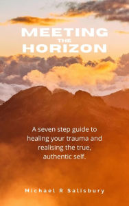 Title: Meeting the Horizon: A seven step guide to healing your trauma and realising the true, authentic self., Author: Michael R. Salisbury